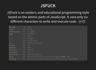 JSFUCK
JSFuck is an esoteric and educational programming style
based on the atomic parts of JavaScript. It uses only six
diﬀerent characters to write and execute code - ()+[]!
false       =>  ![]
true        =>  !![]
undefined   =>  [][[]]
NaN         =>  +[![]]
0           =>  +[]
1           =>  +!+[]
2           =>  !+[]+!+[]
10          =>  [+!+[]]+[+[]]
Array       =>  []
Number      =>  +[]
String      =>  []+[]
Boolean     =>  ![]
Function    =>  []["filter"]
eval        =>  []["filter"]["constructor"]( CODE )()
window      =>  []["filter"]["constructor"]("return this")()
 