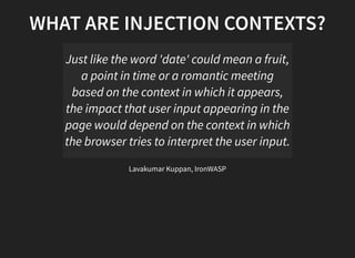WHAT ARE INJECTION CONTEXTS?
Just like the word 'date' could mean a fruit,
a point in time or a romantic meeting
based on the context in which it appears,
the impact that user input appearing in the
page would depend on the context in which
the browser tries to interpret the user input.
Lavakumar Kuppan, IronWASP
 