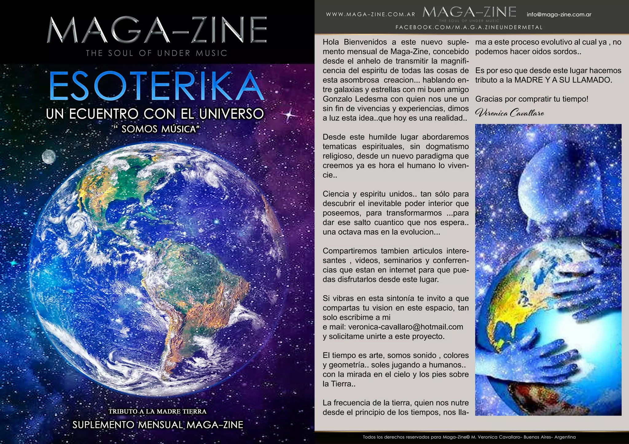 Hola Bienvenidos a este nuevo suple-
mento mensual de Maga-Zine, concebido
desde el anhelo de transmitir la magnifi-
cencia del espiritu de todas las cosas de
esta asombrosa creacion... hablando en-
tre galaxias y estrellas con mi buen amigo
Gonzalo Ledesma con quien nos une un
sin fin de vivencias y experiencias, dimos
a luz esta idea..que hoy es una realidad..
Desde este humilde lugar abordaremos
tematicas espirituales, sin dogmatismo
religioso, desde un nuevo paradigma que
creemos ya es hora el humano lo viven-
cie..
Ciencia y espiritu unidos.. tan sólo para
descubrir el inevitable poder interior que
poseemos, para transformarmos ...para
dar ese salto cuantico que nos espera..
una octava mas en la evolucion...
Compartiremos tambien articulos intere-
santes , videos, seminarios y conferren-
cias que estan en internet para que pue-
das disfrutarlos desde este lugar.
Si vibras en esta sintonía te invito a que
compartas tu vision en este espacio, tan
solo escribime a mi
e mail: veronica-cavallaro@hotmail.com
y solicitame unirte a este proyecto.
El tiempo es arte, somos sonido , colores
y geometría.. soles jugando a humanos..
con la mirada en el cielo y los pies sobre
la Tierra..
La frecuencia de la tierra, quien nos nutre
desde el principio de los tiempos, nos lla-
ma a este proceso evolutivo al cual ya , no
podemos hacer oidos sordos..
Es por eso que desde este lugar hacemos
tributo a la MADRE Y A SU LLAMADO.
Gracias por compratir tu tiempo!
Veronica Cavallaro
 