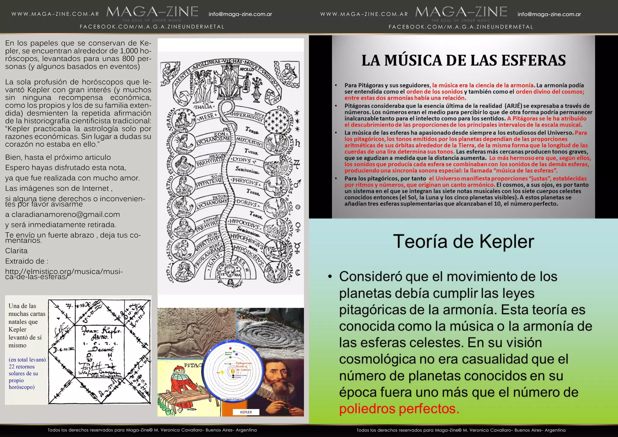 En los papeles que se conservan de Ke-
pler, se encuentran alrededor de 1,000 ho-
róscopos, levantados para unas 800 per-
sonas (y algunos basados en eventos)
La sola profusión de horóscopos que le-
vantó Kepler con gran interés (y muchos
sin ninguna recompensa económica,
como los propios y los de su familia exten-
dida) desmienten la repetida afirmación
de la historiografía cientificista tradicional:
“Kepler practicaba la astrología solo por
razones económicas. Sin lugar a dudas su
corazón no estaba en ello.”
Bien, hasta el próximo articulo
Espero hayas disfrutado esta nota,
ya que fue realizada con mucho amor.
Las imágenes son de Internet ,
si alguna tiene derechos o inconvenien-
tes por favor avisarme
a claradianamoreno@gmail.com
y será inmediatamente retirada.
Te envío un fuerte abrazo , deja tus co-
mentarios.
Clarita
Extraido de :
http://elmistico.org/musica/musi-
ca-de-las-esferas/
 