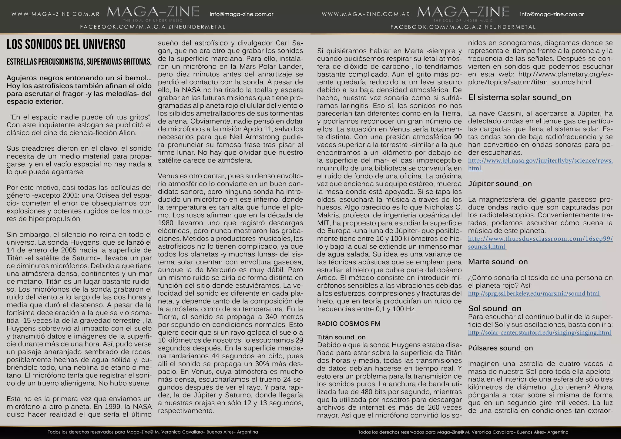 Los sonidos del Universo
Estrellas percusionistas, supernovas gritonas,
Agujeros negros entonando un si bemol...
Hoy los astrofísicos también afinan el oído
para escrutar el fragor -y las melodías- del
espacio exterior.
“En el espacio nadie puede oír tus gritos”.
Con este inquietante eslogan se publicitó el
clásico del cine de ciencia-ficción Alien.
Sus creadores dieron en el clavo: el sonido
necesita de un medio material para propa-
garse, y en el vacío espacial no hay nada a
lo que pueda agarrarse.
Por este motivo, casi todas las películas del
género -excepto 2001: una Odisea del espa-
cio- cometen el error de obsequiarnos con
explosiones y potentes rugidos de los moto-
res de hiperpropulsión.
Sin embargo, el silencio no reina en todo el
universo. La sonda Huygens, que se lanzó el
14 de enero de 2005 hacia la superficie de
Titán -el satélite de Saturno-, llevaba un par
de diminutos micrófonos. Debido a que tiene
una atmósfera densa, continentes y un mar
de metano, Titán es un lugar bastante ruido-
so. Los micrófonos de la sonda grabaron el
ruido del viento a lo largo de las dos horas y
media que duró el descenso. A pesar de la
fortísima deceleración a la que se vio some-
tida -15 veces la de la gravedad terrestre-, la
Huygens sobrevivió al impacto con el suelo
y transmitió datos e imágenes de la superfi-
cie durante más de una hora. Así, pudo verse
un paisaje anaranjado sembrado de rocas,
posiblemente hechas de agua sólida y, cu-
briéndolo todo, una neblina de etano o me-
tano. El micrófono tenía que registrar el soni-
do de un trueno alienígena. No hubo suerte.
Esta no es la primera vez que enviamos un
micrófono a otro planeta. En 1999, la NASA
quiso hacer realidad el que sería el último
sueño del astrofísico y divulgador Carl Sa-
gan, que no era otro que grabar los sonidos
de la superficie marciana. Para ello, instala-
ron un micrófono en la Mars Polar Lander,
pero diez minutos antes del amartizaje se
perdió el contacto con la sonda. A pesar de
ello, la NASA no ha tirado la toalla y espera
grabar en las futuras misiones que tiene pro-
gramadas al planeta rojo el ulular del viento o
los silbidos ametralladores de sus tormentas
de arena. Obviamente, nadie pensó en dotar
de micrófonos a la misión Apolo 11, salvo los
necesarios para que Neil Armstrong pudie-
ra pronunciar su famosa frase tras pisar el
firme lunar. No hay que olvidar que nuestro
satélite carece de atmósfera.
Venus es otro cantar, pues su denso envolto-
rio atmosférico lo convierte en un buen can-
didato sonoro, pero ninguna sonda ha intro-
ducido un micrófono en ese infierno, donde
la temperatura es tan alta que funde el plo-
mo. Los rusos afirman que en la década de
1980 llevaron uno que registró descargas
eléctricas, pero nunca mostraron las graba-
ciones. Metidos a productores musicales, los
astrofísicos no lo tienen complicado, ya que
todos los planetas -y muchas lunas- del sis-
tema solar cuentan con envoltura gaseosa,
aunque la de Mercurio es muy débil. Pero
un mismo ruido se oiría de forma distinta en
función del sitio donde estuviéramos. La ve-
locidad del sonido es diferente en cada pla-
neta, y depende tanto de la composición de
la atmósfera como de su temperatura. En la
Tierra, el sonido se propaga a 340 metros
por segundo en condiciones normales. Esto
quiere decir que si un rayo golpea el suelo a
10 kilómetros de nosotros, lo escuchamos 29
segundos después. En la superficie marcia-
na tardaríamos 44 segundos en oírlo, pues
allí el sonido se propaga un 30% más des-
pacio. En Venus, cuya atmósfera es mucho
más densa, escucharíamos el trueno 24 se-
gundos después de ver el rayo. Y para rapi-
dez, la de Júpiter y Saturno, donde llegaría
a nuestras orejas en sólo 12 y 13 segundos,
respectivamente.
Si quisiéramos hablar en Marte -siempre y
cuando pudiésemos respirar su letal atmós-
fera de dióxido de carbono-, lo tendríamos
bastante complicado. Aun el grito más po-
tente quedaría reducido a un leve susurro
debido a su baja densidad atmosférica. De
hecho, nuestra voz sonaría como si sufrié-
ramos laringitis. Eso sí, los sonidos no nos
parecerían tan diferentes como en la Tierra,
y podríamos reconocer un gran número de
ellos. La situación en Venus sería totalmen-
te distinta. Con una presión atmosférica 90
veces superior a la terrestre -similar a la que
encontramos a un kilómetro por debajo de
la superficie del mar- el casi imperceptible
murmullo de una biblioteca se convertiría en
el ruido de fondo de una oficina. La próxima
vez que encienda su equipo estéreo, muerda
la mesa donde esté apoyado. Si se tapa los
oídos, escuchará la música a través de los
huesos. Algo parecido es lo que Nicholas C.
Makris, profesor de ingeniería oceánica del
MIT, ha propuesto para estudiar la superficie
de Europa -una luna de Júpiter- que posible-
mente tiene entre 10 y 100 kilómetros de hie-
lo y bajo la cual se extiende un inmenso mar
de agua salada. Su idea es una variante de
las técnicas acústicas que se emplean para
estudiar el hielo que cubre parte del océano
Ártico. El método consiste en introducir mi-
crófonos sensibles a las vibraciones debidas
a los esfuerzos, compresiones y fracturas del
hielo, que en teoría producirían un ruido de
frecuencias entre 0,1 y 100 Hz.
RADIO COSMOS FM
Titán sound_on
Debido a que la sonda Huygens estaba dise-
ñada para estar sobre la superficie de Titán
dos horas y media, todas las transmisiones
de datos debían hacerse en tiempo real. Y
esto era un problema para la transmisión de
los sonidos puros. La anchura de banda uti-
lizada fue de 480 bits por segundo, mientras
que la utilizada por nosotros para descargar
archivos de internet es más de 260 veces
mayor. Así que el micrófono convirtió los so-
nidos en sonogramas, diagramas donde se
representa el tiempo frente a la potencia y la
frecuencia de las señales. Después se con-
vierten en sonidos que podemos escuchar
en esta web: http://www.planetary.org/ex-
plore/topics/saturn/titan_sounds.html
El sistema solar sound_on
La nave Cassini, al acercarse a Júpiter, ha
detectado ondas en el tenue gas de partícu-
las cargadas que llena el sistema solar. Es-
tas ondas son de baja radiofrecuencia y se
han convertido en ondas sonoras para po-
der escucharlas.
http://www.jpl.nasa.gov/jupiterflyby/science/rpws.
html
Júpiter sound_on
La magnetosfera del gigante gaseoso pro-
duce ondas radio que son capturadas por
los radiotelescopios. Convenientemente tra-
tadas, podemos escuchar cómo suena la
música de este planeta.
http://www.thursdaysclassroom.com/16sep99/
sounds4.html
Marte sound_on
¿Cómo sonaría el tosido de una persona en
el planeta rojo? Así:
http://sprg.ssl.berkeley.edu/marsmic/sound.html
Sol sound_on
Para escuchar el continuo bullir de la super-
ficie del Sol y sus oscilaciones, basta con ir a:
http://solar-center.stanford.edu/singing/singing.html
Púlsares sound_on
Imaginen una estrella de cuatro veces la
masa de nuestro Sol pero toda ella apeloto-
nada en el interior de una esfera de sólo tres
kilómetros de diámetro. ¿Lo tienen? Ahora
pónganla a rotar sobre sí misma de forma
que en un segundo gire mil veces. La luz
de una estrella en condiciones tan extraor-
 