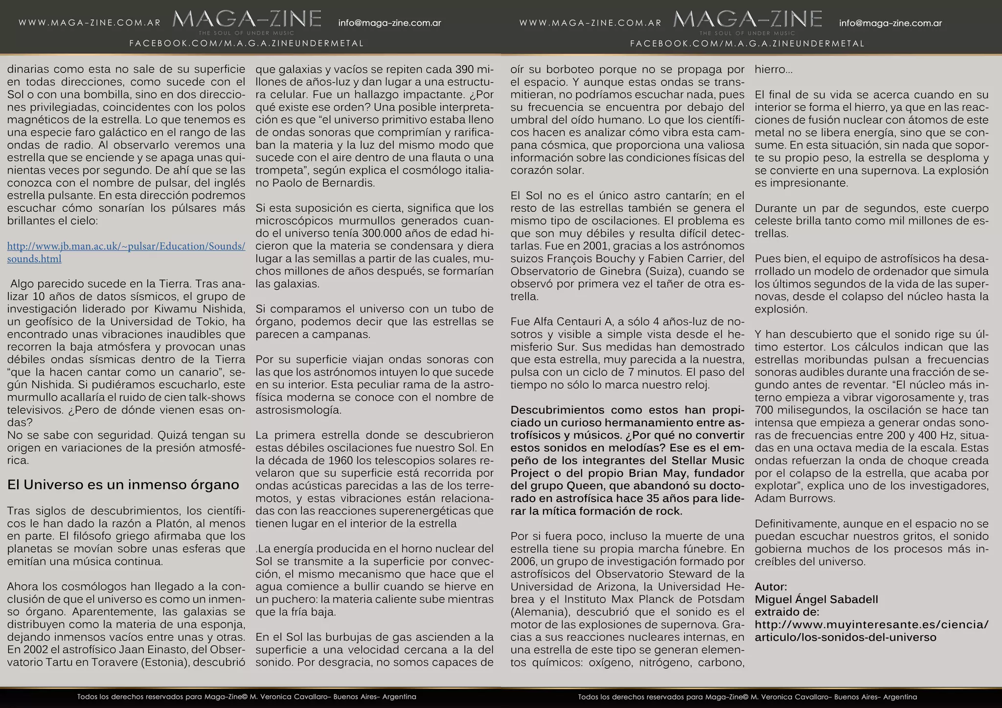 dinarias como esta no sale de su superficie
en todas direcciones, como sucede con el
Sol o con una bombilla, sino en dos direccio-
nes privilegiadas, coincidentes con los polos
magnéticos de la estrella. Lo que tenemos es
una especie faro galáctico en el rango de las
ondas de radio. Al observarlo veremos una
estrella que se enciende y se apaga unas qui-
nientas veces por segundo. De ahí que se las
conozca con el nombre de pulsar, del inglés
estrella pulsante. En esta dirección podremos
escuchar cómo sonarían los púlsares más
brillantes el cielo:
http://www.jb.man.ac.uk/~pulsar/Education/Sounds/
sounds.html
Algo parecido sucede en la Tierra. Tras ana-
lizar 10 años de datos sísmicos, el grupo de
investigación liderado por Kiwamu Nishida,
un geofísico de la Universidad de Tokio, ha
encontrado unas vibraciones inaudibles que
recorren la baja atmósfera y provocan unas
débiles ondas sísmicas dentro de la Tierra
“que la hacen cantar como un canario”, se-
gún Nishida. Si pudiéramos escucharlo, este
murmullo acallaría el ruido de cien talk-shows
televisivos. ¿Pero de dónde vienen esas on-
das?
No se sabe con seguridad. Quizá tengan su
origen en variaciones de la presión atmosfé-
rica.
El Universo es un inmenso órgano
Tras siglos de descubrimientos, los científi-
cos le han dado la razón a Platón, al menos
en parte. El filósofo griego afirmaba que los
planetas se movían sobre unas esferas que
emitían una música continua.
Ahora los cosmólogos han llegado a la con-
clusión de que el universo es como un inmen-
so órgano. Aparentemente, las galaxias se
distribuyen como la materia de una esponja,
dejando inmensos vacíos entre unas y otras.
En 2002 el astrofísico Jaan Einasto, del Obser-
vatorio Tartu en Toravere (Estonia), descubrió
que galaxias y vacíos se repiten cada 390 mi-
llones de años-luz y dan lugar a una estructu-
ra celular. Fue un hallazgo impactante. ¿Por
qué existe ese orden? Una posible interpreta-
ción es que “el universo primitivo estaba lleno
de ondas sonoras que comprimían y rarifica-
ban la materia y la luz del mismo modo que
sucede con el aire dentro de una flauta o una
trompeta”, según explica el cosmólogo italia-
no Paolo de Bernardis.
Si esta suposición es cierta, significa que los
microscópicos murmullos generados cuan-
do el universo tenía 300.000 años de edad hi-
cieron que la materia se condensara y diera
lugar a las semillas a partir de las cuales, mu-
chos millones de años después, se formarían
las galaxias.
Si comparamos el universo con un tubo de
órgano, podemos decir que las estrellas se
parecen a campanas.
Por su superficie viajan ondas sonoras con
las que los astrónomos intuyen lo que sucede
en su interior. Esta peculiar rama de la astro-
física moderna se conoce con el nombre de
astrosismología.
La primera estrella donde se descubrieron
estas débiles oscilaciones fue nuestro Sol. En
la década de 1960 los telescopios solares re-
velaron que su superficie está recorrida por
ondas acústicas parecidas a las de los terre-
motos, y estas vibraciones están relaciona-
das con las reacciones superenergéticas que
tienen lugar en el interior de la estrella
.La energía producida en el horno nuclear del
Sol se transmite a la superficie por convec-
ción, el mismo mecanismo que hace que el
agua comience a bullir cuando se hierve en
un puchero: la materia caliente sube mientras
que la fría baja.
En el Sol las burbujas de gas ascienden a la
superficie a una velocidad cercana a la del
sonido. Por desgracia, no somos capaces de
oír su borboteo porque no se propaga por
el espacio. Y aunque estas ondas se trans-
mitieran, no podríamos escuchar nada, pues
su frecuencia se encuentra por debajo del
umbral del oído humano. Lo que los científi-
cos hacen es analizar cómo vibra esta cam-
pana cósmica, que proporciona una valiosa
información sobre las condiciones físicas del
corazón solar.
El Sol no es el único astro cantarín; en el
resto de las estrellas también se genera el
mismo tipo de oscilaciones. El problema es
que son muy débiles y resulta difícil detec-
tarlas. Fue en 2001, gracias a los astrónomos
suizos François Bouchy y Fabien Carrier, del
Observatorio de Ginebra (Suiza), cuando se
observó por primera vez el tañer de otra es-
trella.
Fue Alfa Centauri A, a sólo 4 años-luz de no-
sotros y visible a simple vista desde el he-
misferio Sur. Sus medidas han demostrado
que esta estrella, muy parecida a la nuestra,
pulsa con un ciclo de 7 minutos. El paso del
tiempo no sólo lo marca nuestro reloj.
Descubrimientos como estos han propi-
ciado un curioso hermanamiento entre as-
trofísicos y músicos. ¿Por qué no convertir
estos sonidos en melodías? Ese es el em-
peño de los integrantes del Stellar Music
Project o del propio Brian May, fundador
del grupo Queen, que abandonó su docto-
rado en astrofísica hace 35 años para lide-
rar la mítica formación de rock.
Por si fuera poco, incluso la muerte de una
estrella tiene su propia marcha fúnebre. En
2006, un grupo de investigación formado por
astrofísicos del Observatorio Steward de la
Universidad de Arizona, la Universidad He-
brea y el Instituto Max Planck de Potsdam
(Alemania), descubrió que el sonido es el
motor de las explosiones de supernova. Gra-
cias a sus reacciones nucleares internas, en
una estrella de este tipo se generan elemen-
tos químicos: oxígeno, nitrógeno, carbono,
hierro...
El final de su vida se acerca cuando en su
interior se forma el hierro, ya que en las reac-
ciones de fusión nuclear con átomos de este
metal no se libera energía, sino que se con-
sume. En esta situación, sin nada que sopor-
te su propio peso, la estrella se desploma y
se convierte en una supernova. La explosión
es impresionante.
Durante un par de segundos, este cuerpo
celeste brilla tanto como mil millones de es-
trellas.
Pues bien, el equipo de astrofísicos ha desa-
rrollado un modelo de ordenador que simula
los últimos segundos de la vida de las super-
novas, desde el colapso del núcleo hasta la
explosión.
Y han descubierto que el sonido rige su úl-
timo estertor. Los cálculos indican que las
estrellas moribundas pulsan a frecuencias
sonoras audibles durante una fracción de se-
gundo antes de reventar. “El núcleo más in-
terno empieza a vibrar vigorosamente y, tras
700 milisegundos, la oscilación se hace tan
intensa que empieza a generar ondas sono-
ras de frecuencias entre 200 y 400 Hz, situa-
das en una octava media de la escala. Estas
ondas refuerzan la onda de choque creada
por el colapso de la estrella, que acaba por
explotar”, explica uno de los investigadores,
Adam Burrows.
Definitivamente, aunque en el espacio no se
puedan escuchar nuestros gritos, el sonido
gobierna muchos de los procesos más in-
creíbles del universo.
Autor:
Miguel Ángel Sabadell
extraido de:
http://www.muyinteresante.es/ciencia/
articulo/los-sonidos-del-universo
 