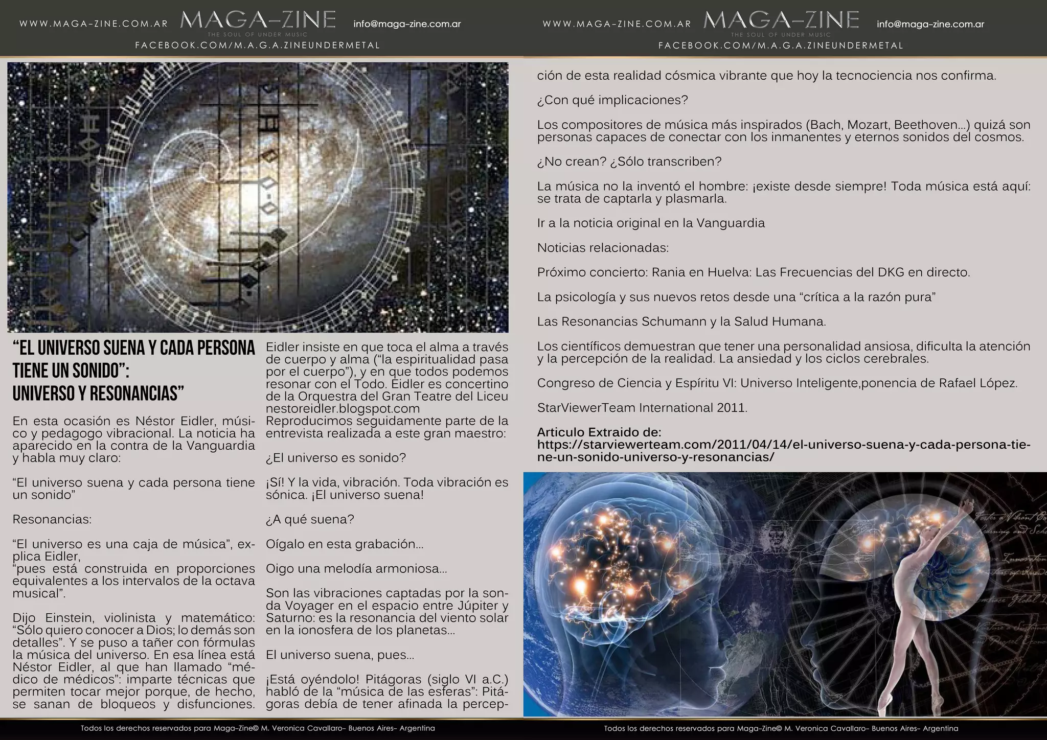 “El universo suena y cada persona
tiene un sonido”:
Universo y Resonancias”
En esta ocasión es Néstor Eidler, músi-
co y pedagogo vibracional. La noticia ha
aparecido en la contra de la Vanguardia
y habla muy claro:
“El universo suena y cada persona tiene
un sonido”
Resonancias:
“El universo es una caja de música”, ex-
plica Eidler,
“pues está construida en proporciones
equivalentes a los intervalos de la octava
musical”.
Dijo Einstein, violinista y matemático:
“Sólo quiero conocer a Dios; lo demás son
detalles”. Y se puso a tañer con fórmulas
la música del universo. En esa línea está
Néstor Eidler, al que han llamado “mé-
dico de médicos”: imparte técnicas que
permiten tocar mejor porque, de hecho,
se sanan de bloqueos y disfunciones.
Eidler insiste en que toca el alma a través
de cuerpo y alma (“la espiritualidad pasa
por el cuerpo”), y en que todos podemos
resonar con el Todo. Eidler es concertino
de la Orquestra del Gran Teatre del Liceu
nestoreidler.blogspot.com
Reproducimos seguidamente parte de la
entrevista realizada a este gran maestro:
¿El universo es sonido?
¡Sí! Y la vida, vibración. Toda vibración es
sónica. ¡El universo suena!
¿A qué suena?
Oígalo en esta grabación…
Oigo una melodía armoniosa…
Son las vibraciones captadas por la son-
da Voyager en el espacio entre Júpiter y
Saturno: es la resonancia del viento solar
en la ionosfera de los planetas…
El universo suena, pues…
¡Está oyéndolo! Pitágoras (siglo VI a.C.)
habló de la “música de las esferas”: Pitá-
goras debía de tener afinada la percep-
ción de esta realidad cósmica vibrante que hoy la tecnociencia nos confirma.
¿Con qué implicaciones?
Los compositores de música más inspirados (Bach, Mozart, Beethoven…) quizá son
personas capaces de conectar con los inmanentes y eternos sonidos del cosmos.
¿No crean? ¿Sólo transcriben?
La música no la inventó el hombre: ¡existe desde siempre! Toda música está aquí:
se trata de captarla y plasmarla.
Ir a la noticia original en la Vanguardia
Noticias relacionadas:
Próximo concierto: Rania en Huelva: Las Frecuencias del DKG en directo.
La psicología y sus nuevos retos desde una “crítica a la razón pura”
Las Resonancias Schumann y la Salud Humana.
Los científicos demuestran que tener una personalidad ansiosa, dificulta la atención
y la percepción de la realidad. La ansiedad y los ciclos cerebrales.
Congreso de Ciencia y Espíritu VI: Universo Inteligente,ponencia de Rafael López.
StarViewerTeam International 2011.
Articulo Extraido de:
https://starviewerteam.com/2011/04/14/el-universo-suena-y-cada-persona-tie-
ne-un-sonido-universo-y-resonancias/
 