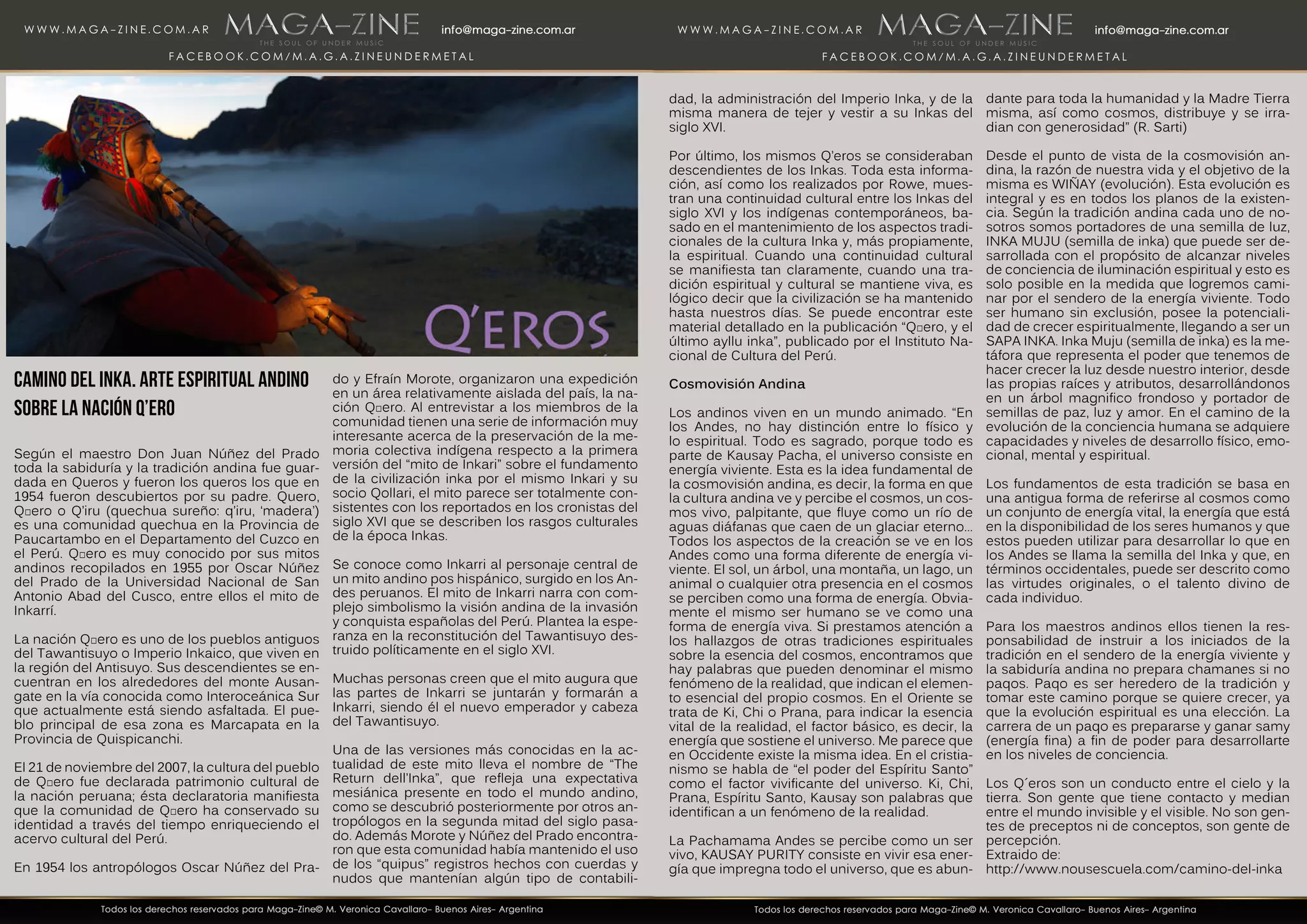 Camino del Inka. Arte Espiritual Andino
Sobre la Nación Q’ero
Según el maestro Don Juan Núñez del Prado
toda la sabiduría y la tradición andina fue guar-
dada en Queros y fueron los queros los que en
1954 fueron descubiertos por su padre. Quero,
Qʼero o Q’iru (quechua sureño: q’iru, ‘madera’)
es una comunidad quechua en la Provincia de
Paucartambo en el Departamento del Cuzco en
el Perú. Qʼero es muy conocido por sus mitos
andinos recopilados en 1955 por Oscar Núñez
del Prado de la Universidad Nacional de San
Antonio Abad del Cusco, entre ellos el mito de
Inkarrí.
La nación Qʼero es uno de los pueblos antiguos
del Tawantisuyo o Imperio Inkaico, que viven en
la región del Antisuyo. Sus descendientes se en-
cuentran en los alrededores del monte Ausan-
gate en la vía conocida como Interoceánica Sur
que actualmente está siendo asfaltada. El pue-
blo principal de esa zona es Marcapata en la
Provincia de Quispicanchi.
El 21 de noviembre del 2007, la cultura del pueblo
de Qʼero fue declarada patrimonio cultural de
la nación peruana; ésta declaratoria manifiesta
que la comunidad de Qʼero ha conservado su
identidad a través del tiempo enriqueciendo el
acervo cultural del Perú.
En 1954 los antropólogos Oscar Núñez del Pra-
do y Efraín Morote, organizaron una expedición
en un área relativamente aislada del país, la na-
ción Qʼero. Al entrevistar a los miembros de la
comunidad tienen una serie de información muy
interesante acerca de la preservación de la me-
moria colectiva indígena respecto a la primera
versión del “mito de Inkari” sobre el fundamento
de la civilización inka por el mismo Inkari y su
socio Qollari, el mito parece ser totalmente con-
sistentes con los reportados en los cronistas del
siglo XVI que se describen los rasgos culturales
de la época Inkas.
Se conoce como Inkarri al personaje central de
un mito andino pos hispánico, surgido en los An-
des peruanos. El mito de Inkarri narra con com-
plejo simbolismo la visión andina de la invasión
y conquista españolas del Perú. Plantea la espe-
ranza en la reconstitución del Tawantisuyo des-
truido políticamente en el siglo XVI.
Muchas personas creen que el mito augura que
las partes de Inkarri se juntarán y formarán a
Inkarri, siendo él el nuevo emperador y cabeza
del Tawantisuyo.
Una de las versiones más conocidas en la ac-
tualidad de este mito lleva el nombre de “The
Return dell’Inka”, que refleja una expectativa
mesiánica presente en todo el mundo andino,
como se descubrió posteriormente por otros an-
tropólogos en la segunda mitad del siglo pasa-
do. Además Morote y Núñez del Prado encontra-
ron que esta comunidad había mantenido el uso
de los “quipus” registros hechos con cuerdas y
nudos que mantenían algún tipo de contabili-
dad, la administración del Imperio Inka, y de la
misma manera de tejer y vestir a su Inkas del
siglo XVI.
Por último, los mismos Q’eros se consideraban
descendientes de los Inkas. Toda esta informa-
ción, así como los realizados por Rowe, mues-
tran una continuidad cultural entre los Inkas del
siglo XVI y los indígenas contemporáneos, ba-
sado en el mantenimiento de los aspectos tradi-
cionales de la cultura Inka y, más propiamente,
la espiritual. Cuando una continuidad cultural
se manifiesta tan claramente, cuando una tra-
dición espiritual y cultural se mantiene viva, es
lógico decir que la civilización se ha mantenido
hasta nuestros días. Se puede encontrar este
material detallado en la publicación “Qʼero, y el
último ayllu inka”, publicado por el Instituto Na-
cional de Cultura del Perú.
Cosmovisión Andina
Los andinos viven en un mundo animado. “En
los Andes, no hay distinción entre lo físico y
lo espiritual. Todo es sagrado, porque todo es
parte de Kausay Pacha, el universo consiste en
energía viviente. Esta es la idea fundamental de
la cosmovisión andina, es decir, la forma en que
la cultura andina ve y percibe el cosmos, un cos-
mos vivo, palpitante, que fluye como un río de
aguas diáfanas que caen de un glaciar eterno…
Todos los aspectos de la creación se ve en los
Andes como una forma diferente de energía vi-
viente. El sol, un árbol, una montaña, un lago, un
animal o cualquier otra presencia en el cosmos
se perciben como una forma de energía. Obvia-
mente el mismo ser humano se ve como una
forma de energía viva. Si prestamos atención a
los hallazgos de otras tradiciones espirituales
sobre la esencia del cosmos, encontramos que
hay palabras que pueden denominar el mismo
fenómeno de la realidad, que indican el elemen-
to esencial del propio cosmos. En el Oriente se
trata de Ki, Chi o Prana, para indicar la esencia
vital de la realidad, el factor básico, es decir, la
energía que sostiene el universo. Me parece que
en Occidente existe la misma idea. En el cristia-
nismo se habla de “el poder del Espíritu Santo”
como el factor vivificante del universo. Ki, Chi,
Prana, Espíritu Santo, Kausay son palabras que
identifican a un fenómeno de la realidad.
La Pachamama Andes se percibe como un ser
vivo, KAUSAY PURITY consiste en vivir esa ener-
gía que impregna todo el universo, que es abun-
dante para toda la humanidad y la Madre Tierra
misma, así como cosmos, distribuye y se irra-
dian con generosidad” (R. Sarti)
Desde el punto de vista de la cosmovisión an-
dina, la razón de nuestra vida y el objetivo de la
misma es WIÑAY (evolución). Esta evolución es
integral y es en todos los planos de la existen-
cia. Según la tradición andina cada uno de no-
sotros somos portadores de una semilla de luz,
INKA MUJU (semilla de inka) que puede ser de-
sarrollada con el propósito de alcanzar niveles
de conciencia de iluminación espiritual y esto es
solo posible en la medida que logremos cami-
nar por el sendero de la energía viviente. Todo
ser humano sin exclusión, posee la potenciali-
dad de crecer espiritualmente, llegando a ser un
SAPA INKA. Inka Muju (semilla de inka) es la me-
táfora que representa el poder que tenemos de
hacer crecer la luz desde nuestro interior, desde
las propias raíces y atributos, desarrollándonos
en un árbol magnifico frondoso y portador de
semillas de paz, luz y amor. En el camino de la
evolución de la conciencia humana se adquiere
capacidades y niveles de desarrollo físico, emo-
cional, mental y espiritual.
Los fundamentos de esta tradición se basa en
una antigua forma de referirse al cosmos como
un conjunto de energía vital, la energía que está
en la disponibilidad de los seres humanos y que
estos pueden utilizar para desarrollar lo que en
los Andes se llama la semilla del Inka y que, en
términos occidentales, puede ser descrito como
las virtudes originales, o el talento divino de
cada individuo.
Para los maestros andinos ellos tienen la res-
ponsabilidad de instruir a los iniciados de la
tradición en el sendero de la energía viviente y
la sabiduría andina no prepara chamanes si no
paqos. Paqo es ser heredero de la tradición y
tomar este camino porque se quiere crecer, ya
que la evolución espiritual es una elección. La
carrera de un paqo es prepararse y ganar samy
(energía fina) a fin de poder para desarrollarte
en los niveles de conciencia.
Los Q´eros son un conducto entre el cielo y la
tierra. Son gente que tiene contacto y median
entre el mundo invisible y el visible. No son gen-
tes de preceptos ni de conceptos, son gente de
percepción.
Extraido de:
http://www.nousescuela.com/camino-del-inka
 