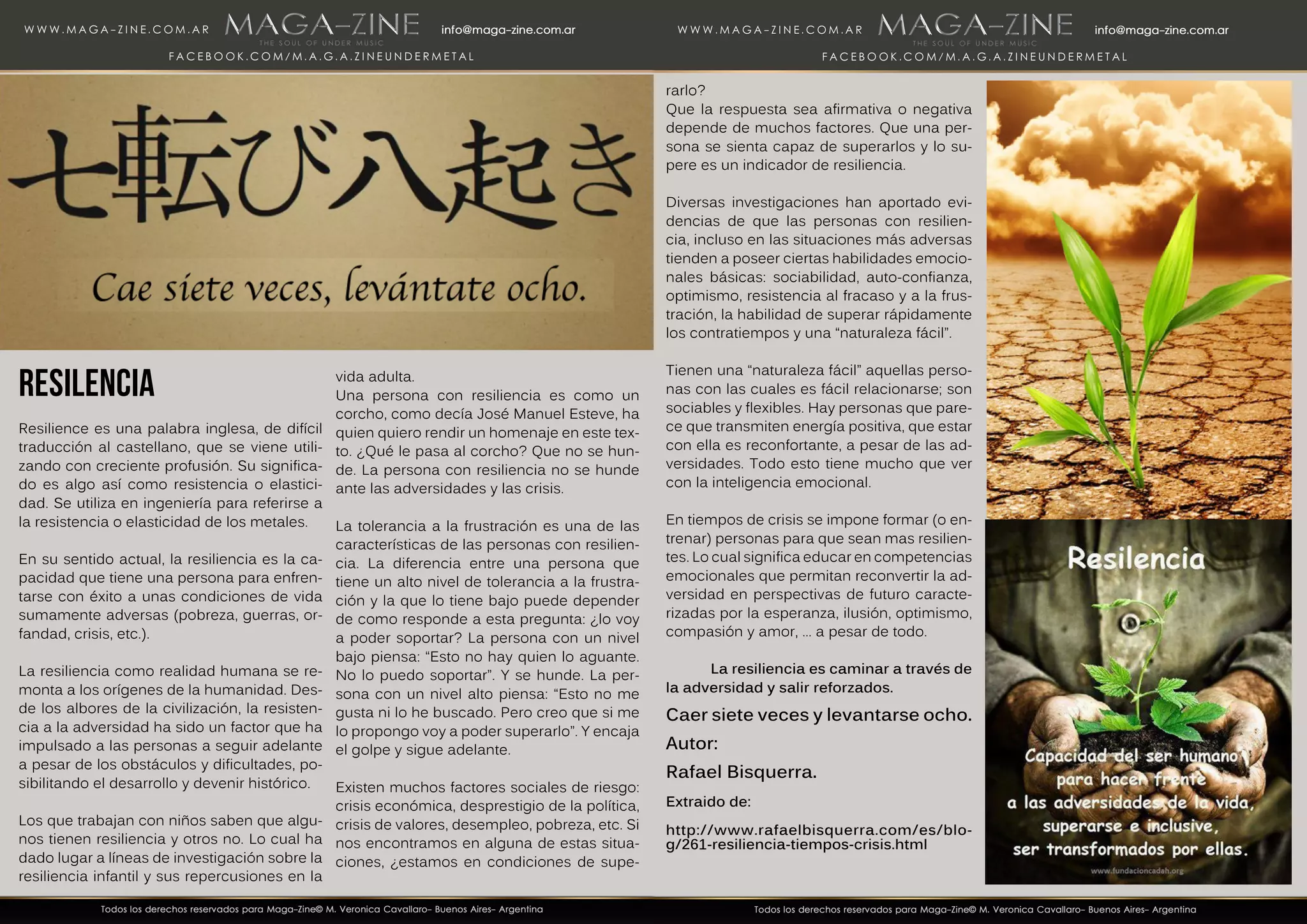 RESILENCIA
Resilience es una palabra inglesa, de difícil
traducción al castellano, que se viene utili-
zando con creciente profusión. Su significa-
do es algo así como resistencia o elastici-
dad. Se utiliza en ingeniería para referirse a
la resistencia o elasticidad de los metales.
En su sentido actual, la resiliencia es la ca-
pacidad que tiene una persona para enfren-
tarse con éxito a unas condiciones de vida
sumamente adversas (pobreza, guerras, or-
fandad, crisis, etc.).
La resiliencia como realidad humana se re-
monta a los orígenes de la humanidad. Des-
de los albores de la civilización, la resisten-
cia a la adversidad ha sido un factor que ha
impulsado a las personas a seguir adelante
a pesar de los obstáculos y dificultades, po-
sibilitando el desarrollo y devenir histórico.
Los que trabajan con niños saben que algu-
nos tienen resiliencia y otros no. Lo cual ha
dado lugar a líneas de investigación sobre la
resiliencia infantil y sus repercusiones en la
vida adulta.
Una persona con resiliencia es como un
corcho, como decía José Manuel Esteve, ha
quien quiero rendir un homenaje en este tex-
to. ¿Qué le pasa al corcho? Que no se hun-
de. La persona con resiliencia no se hunde
ante las adversidades y las crisis.
La tolerancia a la frustración es una de las
características de las personas con resilien-
cia. La diferencia entre una persona que
tiene un alto nivel de tolerancia a la frustra-
ción y la que lo tiene bajo puede depender
de como responde a esta pregunta: ¿lo voy
a poder soportar? La persona con un nivel
bajo piensa: “Esto no hay quien lo aguante.
No lo puedo soportar”. Y se hunde. La per-
sona con un nivel alto piensa: “Esto no me
gusta ni lo he buscado. Pero creo que si me
lo propongo voy a poder superarlo”. Y encaja
el golpe y sigue adelante.
Existen muchos factores sociales de riesgo:
crisis económica, desprestigio de la política,
crisis de valores, desempleo, pobreza, etc. Si
nos encontramos en alguna de estas situa-
ciones, ¿estamos en condiciones de supe-
rarlo?
Que la respuesta sea afirmativa o negativa
depende de muchos factores. Que una per-
sona se sienta capaz de superarlos y lo su-
pere es un indicador de resiliencia.
Diversas investigaciones han aportado evi-
dencias de que las personas con resilien-
cia, incluso en las situaciones más adversas
tienden a poseer ciertas habilidades emocio-
nales básicas: sociabilidad, auto-confianza,
optimismo, resistencia al fracaso y a la frus-
tración, la habilidad de superar rápidamente
los contratiempos y una “naturaleza fácil”.
Tienen una “naturaleza fácil” aquellas perso-
nas con las cuales es fácil relacionarse; son
sociables y flexibles. Hay personas que pare-
ce que transmiten energía positiva, que estar
con ella es reconfortante, a pesar de las ad-
versidades. Todo esto tiene mucho que ver
con la inteligencia emocional.
En tiempos de crisis se impone formar (o en-
trenar) personas para que sean mas resilien-
tes. Lo cual significa educar en competencias
emocionales que permitan reconvertir la ad-
versidad en perspectivas de futuro caracte-
rizadas por la esperanza, ilusión, optimismo,
compasión y amor, … a pesar de todo.
La resiliencia es caminar a través de
la adversidad y salir reforzados.
Caer siete veces y levantarse ocho.
Autor:
Rafael Bisquerra.
Extraido de:
http://www.rafaelbisquerra.com/es/blo-
g/261-resiliencia-tiempos-crisis.html
 