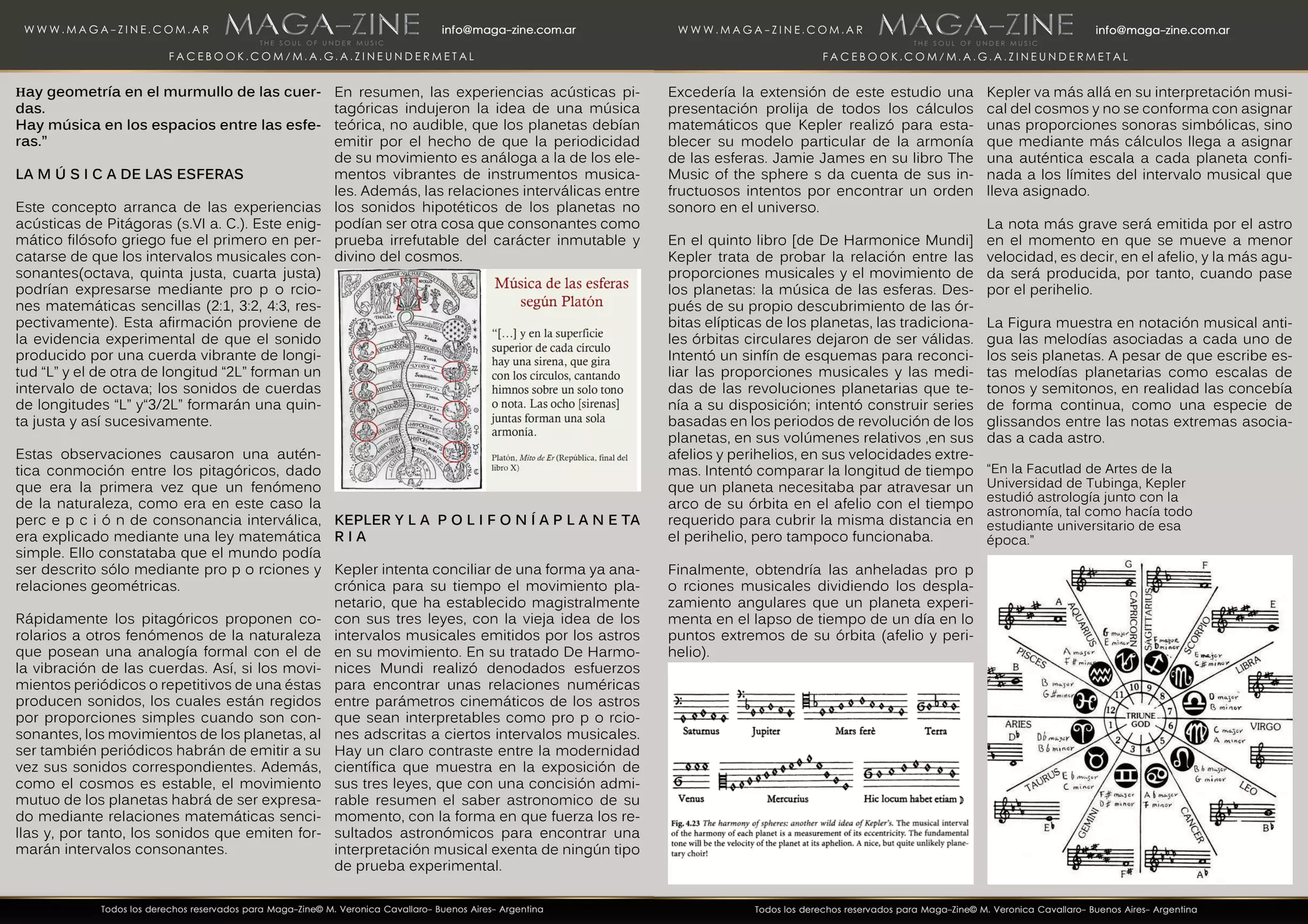 Hay geometría en el murmullo de las cuer-
das.
Hay música en los espacios entre las esfe-
ras.”
LA M Ú S I C A DE LAS ESFERAS
Este concepto arranca de las experiencias
acústicas de Pitágoras (s.VI a. C.). Este enig-
mático filósofo griego fue el primero en per-
catarse de que los intervalos musicales con-
sonantes(octava, quinta justa, cuarta justa)
podrían expresarse mediante pro p o rcio-
nes matemáticas sencillas (2:1, 3:2, 4:3, res-
pectivamente). Esta afirmación proviene de
la evidencia experimental de que el sonido
producido por una cuerda vibrante de longi-
tud “L” y el de otra de longitud “2L” forman un
intervalo de octava; los sonidos de cuerdas
de longitudes “L” y“3/2L” formarán una quin-
ta justa y así sucesivamente.
Estas observaciones causaron una autén-
tica conmoción entre los pitagóricos, dado
que era la primera vez que un fenómeno
de la naturaleza, como era en este caso la
perc e p c i ó n de consonancia interválica,
era explicado mediante una ley matemática
simple. Ello constataba que el mundo podía
ser descrito sólo mediante pro p o rciones y
relaciones geométricas.
Rápidamente los pitagóricos proponen co-
rolarios a otros fenómenos de la naturaleza
que posean una analogía formal con el de
la vibración de las cuerdas. Así, si los movi-
mientos periódicos o repetitivos de una éstas
producen sonidos, los cuales están regidos
por proporciones simples cuando son con-
sonantes, los movimientos de los planetas, al
ser también periódicos habrán de emitir a su
vez sus sonidos correspondientes. Además,
como el cosmos es estable, el movimiento
mutuo de los planetas habrá de ser expresa-
do mediante relaciones matemáticas senci-
llas y, por tanto, los sonidos que emiten for-
marán intervalos consonantes.
En resumen, las experiencias acústicas pi-
tagóricas indujeron la idea de una música
teórica, no audible, que los planetas debían
emitir por el hecho de que la periodicidad
de su movimiento es análoga a la de los ele-
mentos vibrantes de instrumentos musica-
les. Además, las relaciones interválicas entre
los sonidos hipotéticos de los planetas no
podían ser otra cosa que consonantes como
prueba irrefutable del carácter inmutable y
divino del cosmos.
KEPLER Y L A P O L I F O N Í A P L A N E TA
R I A
Kepler intenta conciliar de una forma ya ana-
crónica para su tiempo el movimiento pla-
netario, que ha establecido magistralmente
con sus tres leyes, con la vieja idea de los
intervalos musicales emitidos por los astros
en su movimiento. En su tratado De Harmo-
nices Mundi realizó denodados esfuerzos
para encontrar unas relaciones numéricas
entre parámetros cinemáticos de los astros
que sean interpretables como pro p o rcio-
nes adscritas a ciertos intervalos musicales.
Hay un claro contraste entre la modernidad
científica que muestra en la exposición de
sus tres leyes, que con una concisión admi-
rable resumen el saber astronomico de su
momento, con la forma en que fuerza los re-
sultados astronómicos para encontrar una
interpretación musical exenta de ningún tipo
de prueba experimental.
Excedería la extensión de este estudio una
presentación prolija de todos los cálculos
matemáticos que Kepler realizó para esta-
blecer su modelo particular de la armonía
de las esferas. Jamie James en su libro The
Music of the sphere s da cuenta de sus in-
fructuosos intentos por encontrar un orden
sonoro en el universo.
En el quinto libro [de De Harmonice Mundi]
Kepler trata de probar la relación entre las
proporciones musicales y el movimiento de
los planetas: la música de las esferas. Des-
pués de su propio descubrimiento de las ór-
bitas elípticas de los planetas, las tradiciona-
les órbitas circulares dejaron de ser válidas.
Intentó un sinfín de esquemas para reconci-
liar las proporciones musicales y las medi-
das de las revoluciones planetarias que te-
nía a su disposición; intentó construir series
basadas en los periodos de revolución de los
planetas, en sus volúmenes relativos ,en sus
afelios y perihelios, en sus velocidades extre-
mas. Intentó comparar la longitud de tiempo
que un planeta necesitaba par atravesar un
arco de su órbita en el afelio con el tiempo
requerido para cubrir la misma distancia en
el perihelio, pero tampoco funcionaba.
Finalmente, obtendría las anheladas pro p
o rciones musicales dividiendo los despla-
zamiento angulares que un planeta experi-
menta en el lapso de tiempo de un día en lo
puntos extremos de su órbita (afelio y peri-
helio).
Kepler va más allá en su interpretación musi-
cal del cosmos y no se conforma con asignar
unas proporciones sonoras simbólicas, sino
que mediante más cálculos llega a asignar
una auténtica escala a cada planeta confi-
nada a los límites del intervalo musical que
lleva asignado.
La nota más grave será emitida por el astro
en el momento en que se mueve a menor
velocidad, es decir, en el afelio, y la más agu-
da será producida, por tanto, cuando pase
por el perihelio.
La Figura muestra en notación musical anti-
gua las melodías asociadas a cada uno de
los seis planetas. A pesar de que escribe es-
tas melodías planetarias como escalas de
tonos y semitonos, en realidad las concebía
de forma continua, como una especie de
glissandos entre las notas extremas asocia-
das a cada astro.
“En la Facutlad de Artes de la
Universidad de Tubinga, Kepler
estudió astrología junto con la
astronomía, tal como hacía todo
estudiante universitario de esa
época.”
 