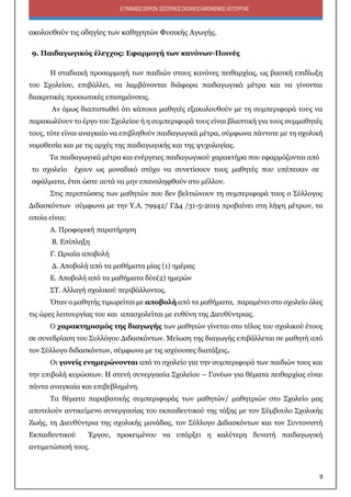 9
6ΓΥΜΝΑΣΙΟΣΕΡΡΩΝ:ΕΣΩΤΕΡΙΚΟΣΣΧΟΛΙΚΟΣΚΑΝΟΝΙΣΜΟΣΛΕΙΤΟΥΡΓΙΑΣ
ακολουθούν τις οδηγίες των καθηγητών Φυσικής Αγωγής.
9. Παιδαγωγικός έλεγχος: Εφαρμογή των κανόνων-Ποινές
Η σταδιακή προσαρμογή των παιδιών στους κανόνες πειθαρχίας, ως βασική επιδίωξη
του Σχολείου, επιβάλλει, να λαμβάνονται διάφορα παιδαγωγικά μέτρα και να γίνονται
διακριτικές προσωπικές επισημάνσεις.
Αν όμως διαπιστωθεί ότι κάποιοι μαθητές εξακολουθούν με τη συμπεριφορά τους να
παρακωλύουν το έργο του Σχολείου ή η συμπεριφορά τους είναι βλαπτική για τους συμμαθητές
τους, τότε είναι αναγκαίο να επιβληθούν παιδαγωγικά μέτρα, σύμφωνα πάντοτε με τη σχολική
νομοθεσία και με τις αρχές της παιδαγωγικής και της ψυχολογίας.
Τα παιδαγωγικά μέτρα και ενέργειες παιδαγωγικού χαρακτήρα που εφαρμόζονται από
το σχολείο έχουν ως μοναδικό στόχο να συνετίσουν τους μαθητές που υπέπεσαν σε
σφάλματα, έτσι ώστε αυτά να μην επαναληφθούν στο μέλλον.
Στις περιπτώσεις των μαθητών που δεν βελτιώνουν τη συμπεριφορά τους ο Σύλλογος
Διδασκόντων σύμφωνα με την Υ.Α. 79942/ ΓΔ4 /31-5-2019 προβαίνει στη λήψη μέτρων, τα
οποία είναι:
Α. Προφορική παρατήρηση
Β. Επίπληξη
Γ. Ωριαία αποβολή
Δ. Αποβολή από τα μαθήματα μίας (1) ημέρας
Ε. Αποβολή από τα μαθήματα δύο(2) ημερών
ΣΤ. Αλλαγή σχολικού περιβάλλοντος.
Όταν ο μαθητής τιμωρείται με αποβολή από τα μαθήματα, παραμένει στο σχολείο όλες
τις ώρες λειτουργίας του και απασχολείται με ευθύνη της Διευθύντριας.
Ο χαρακτηρισμός της διαγωγής των μαθητών γίνεται στο τέλος του σχολικού έτους
σε συνεδρίαση του Συλλόγου Διδασκόντων. Μείωση της διαγωγής επιβάλλεται σε μαθητή από
τον Σύλλογο διδασκόντων, σύμφωνα με τις ισχύουσες διατάξεις.
Οι γονείς ενημερώνονται από το σχολείο για την συμπεριφορά των παιδιών τους και
την επιβολή κυρώσεων. Η στενή συνεργασία Σχολείου – Γονέων για θέματα πειθαρχίας είναι
πάντα αναγκαία και επιβεβλημένη.
Τα θέματα παραβατικής συμπεριφοράς των μαθητών/ μαθητριών στο Σχολείο μας
αποτελούν αντικείμενο συνεργασίας του εκπαιδευτικού της τάξης με τον Σύμβουλο Σχολικής
Ζωής, τη Διευθύντρια της σχολικής μονάδας, τον Σύλλογο Διδασκόντων και τον Συντονιστή
Εκπαιδευτικού Έργου, προκειμένου να υπάρξει η καλύτερη δυνατή παιδαγωγική
αντιμετώπισή τους.
 