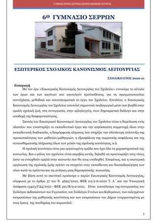 3
6ΓΥΜΝΑΣΙΟΣΕΡΡΩΝ:ΕΣΩΤΕΡΙΚΟΣΣΧΟΛΙΚΟΣΚΑΝΟΝΙΣΜΟΣΛΕΙΤΟΥΡΓΙΑΣ
6ο ΓΥΜΝΑΣΙΟ ΣΕΡΡΩΝ
ΕΣΩΤΕΡΙΚΟΣ ΣΧΟΛΙΚΟΣ ΚΑΝΟΝΙΣΜΟΣ ΛΕΙΤΟΥΡΓΙΑΣ
ΣΧΟΛΙΚΟ ΕΤΟΣ 2020-21
Εισαγωγή
Με τον όρο «Εσωτερικός Κανονισμός Λειτουργίας του Σχολείου» εννοούμε το σύνολο
των όρων και των κανόνων που αποτελούν προϋποθέσεις, για να πραγματοποιείται
ανενόχλητα, μεθοδικά και αποτελεσματικά το έργο του Σχολείου. Επιπλέον, ο Εσωτερικός
Κανονισμός Λειτουργίας του Σχολείου αποτελεί σημαντικό παιδαγωγικό μέσο που βοηθά στην
ομαλή σχολική ζωή, στη συνεργασία, στην αλληλεγγύη, στον δημοκρατικό διάλογο και στην
αποδοχή της διαφορετικότητας.
Σκοπός του Εσωτερικού Κανονισμού Λειτουργίας του Σχολείου είναι η θεμελίωση ενός
πλαισίου που υποστηρίζει το εκπαιδευτικό έργο και την απρόσκοπτη συμμετοχή όλων στην
εκπαιδευτική διαδικασία, η διαμόρφωση κλίματος που στηρίζει την ολόπλευρη ανάπτυξη της
προσωπικότητας των μαθητών/μαθητριών, η εξασφάλιση της σωματικής ασφάλειας και της
συναισθηματικής πλήρωσης όλων των μελών της σχολικής κοινότητας, κ.ά.
Η σχολική κοινότητα είναι μια οργανωμένη ομάδα που έχει όλα τα χαρακτηριστικά της
κοινωνίας. Και ο ρόλος του σχολείου είναι ακριβώς αυτός, δηλαδή να προετοιμάζει τους νέους
ώστε να ενταχθούν ομαλά στην κοινωνία που θα τους υποδεχθεί. Επομένως, και η εσωτερική
οργάνωση της σχολικής ζωής πρέπει να στοχεύει στην εκπαίδευση και διαπαιδαγώγηση των
νέων κατά τα πρότυπα και τις ανάγκες μιας δημοκρατικής κοινωνίας.
Με βάση αυτό το σκεπτικό προέκυψε ο παρών Εσωτερικός Κανονισμός Λειτουργίας,
σύμφωνα με το άρθρο 37 του Ν. 4692/2020, ΦΕΚ 111/2-6-2020 Τ. Α΄ και την Υπουργική
Απόφαση 13423/ΓΔ4/2021 - ΦΕΚ 491/Β/9-2-2021. Είναι αποτέλεσμα της συνεργασίας του
Συλλόγου Διδασκόντων του Γυμνασίου, του Συλλόγου Γονέων και Κηδεμόνων, των εκλεγμένων
εκπροσώπων της μαθητικής κοινότητας και των εκπροσώπων του Δήμου εναρμονισμένος με
τους όρους της πανδημίας του κορωνοϊού.
 