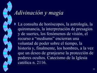 Adivinación y magia La consulta de horóscopos, la astrología, la quiromancia, la interpretación de presagios y de suertes, los fenómenos de visión, el recurso a “mediums” encierran una voluntad de poder sobre el tiempo, la historia y, finalmente, los hombres, a la vez que un deseo de granjearse la protección de poderes ocultos. Catecismo de la Iglesia católica n. 2116. 