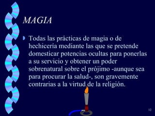 MAGIA Todas las prácticas de magia o de hechicería mediante las que se pretende domesticar potencias ocultas para ponerlas a su servicio y obtener un poder sobrenatural sobre el prójimo -aunque sea para procurar la salud-, son gravemente contrarias a la virtud de la religión. 