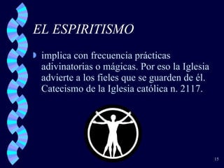 EL ESPIRITISMO implica con frecuencia prácticas adivinatorias o mágicas. Por eso la Iglesia advierte a los fieles que se guarden de él. Catecismo de la Iglesia católica n. 2117. 
