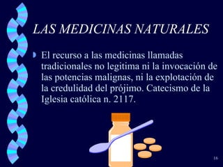 LAS MEDICINAS NATURALES El recurso a las medicinas llamadas tradicionales no legitima ni la invocación de las potencias malignas, ni la explotación de la credulidad del prójimo. Catecismo de la Iglesia católica n. 2117. 