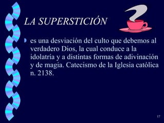 LA SUPERSTICIÓN es una desviación del culto que debemos al verdadero Dios, la cual conduce a la idolatría y a distintas formas de adivinación y de magia. Catecismo de la Iglesia católica n. 2138. 