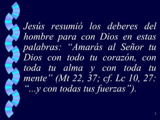 Jesús resumió los deberes del hombre para con Dios en estas palabras: “Amarás al Señor tu Dios con todo tu corazón, con toda tu alma y con toda tu mente” (Mt 22, 37; cf. Lc 10, 27: “...y con todas tus fuerzas”).  