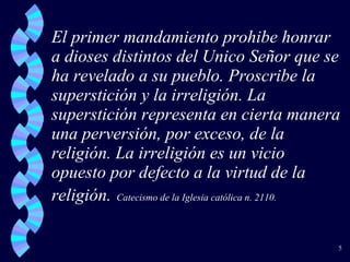 El primer mandamiento prohibe honrar a dioses distintos del Unico Señor que se ha revelado a su pueblo. Proscribe la superstición y la irreligión. La superstición representa en cierta manera una perversión, por exceso, de la religión. La irreligión es un vicio opuesto por defecto a la virtud de la religión.   Catecismo de la Iglesia católica n. 2110. 