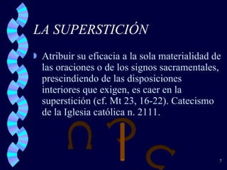 LA SUPERSTICIÓN  Atribuir su eficacia a la sola materialidad de las oraciones o de los signos sacramentales, prescindiendo de las disposiciones interiores que exigen, es caer en la superstición (cf. Mt 23, 16-22). Catecismo de la Iglesia católica n. 2111. 