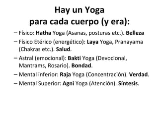 Hay un Yoga
      para cada cuerpo (y era):
– Físico: Hatha Yoga (Asanas, posturas etc.). Belleza
– Físico Etérico (energético): Laya Yoga, Pranayama
  (Chakras etc.). Salud.
– Astral (emocional): Bakti Yoga (Devocional,
  Mantrams, Rosario). Bondad.
– Mental inferior: Raja Yoga (Concentración). Verdad.
– Mental Superior: Agni Yoga (Atención). Síntesis.
 