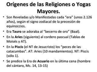 Orígenes de las Religiones o Yogas
              Mayores.
• Son Reveladas y/o Manifestadas cada “era” (unos 2.126
  años), según el signo zodiacal de la precesión de
  equinoccios.
• Era Tauro se adoraba al “becerro de oro” (Baal).
• En la Aries (siguiente) al cordero pascual (Tablas de
  Moisés y AT).
• En la Piscis (el NT de Jesucristo) los “peces de las
  catacumbas”. AT: Aries (10 mandamientos). NT: Piscis
  (sólo 1).
• Se predice la Era de Acuario en la última cena (hombre
  del cántaro, Mc. 14, 13-15)
 