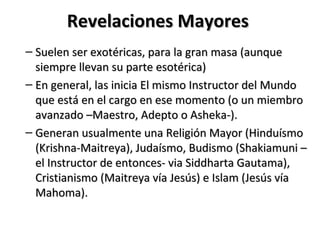 Revelaciones Mayores
– Suelen ser exotéricas, para la gran masa (aunque
  siempre llevan su parte esotérica)
– En general, las inicia El mismo Instructor del Mundo
  que está en el cargo en ese momento (o un miembro
  avanzado –Maestro, Adepto o Asheka-).
– Generan usualmente una Religión Mayor (Hinduísmo
  (Krishna-Maitreya), Judaísmo, Budismo (Shakiamuni –
  el Instructor de entonces- via Siddharta Gautama),
  Cristianismo (Maitreya vía Jesús) e Islam (Jesús vía
  Mahoma).
 