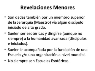 Revelaciones Menores
• Son dadas también por un miembro superior
  de la Jerarquía (Maestro) vía algún discípulo
  iniciado de alto grado.
• Suelen ser esotéricas y dirigirse (aunque no
  siempre) a la humanidad avanzada (discípulos
  e iniciados).
• Suelen ir acompañada por la fundación de una
  Escuela y/o una organización a nivel mundial.
• No siempre son Escuelas Esotéricas.
 