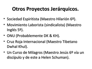 Otros Proyectos Jerárquicos.
• Sociedad Espiritista (Maestro Hilarión 6º).
• Movimiento Laborista (sindicalista) (Maestro
  Inglés 5º).
• ONU (Probablemente DK & KH).
• Cruz Roja Internacional (Maestro Tibetano
  Dwhal Khul).
• Un Curso de Milagros (Maestro Jesús 6º vía un
  discípulo y de este a Helen Schuman).
 