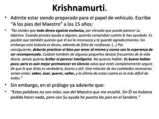 Krishnamurti.
                              Krishnamurti
• Admite estar siendo preparado para el papel de vehículo. Escribe
  “A los pies del Maestro” a los 15 años:
•   “No olvides que todo deseo egoísta esclaviza, por elevado que pueda parecer su
    objetivo. Cuando prestes ayuda a alguien, querrás comprobar cuánto le has ayudado. Es
    posible que también quieras que él así lo reconozca y te guarde agradecimiento. Sin
    embargo esto todavía es deseo, además de falta de confianza. (…) Por
    consiguiente, deberás practicar el bien por amor al mismo y nunca con la esperanza de
    ser recompensado. Cuídate también de algunos pequeños deseos frecuentes de la vida
    diaria. Jamás quieras brillar ni parecer inteligente. No quieras hablar. Es bueno hablar
    poco; pero es aún mejor permanecer en silencio salvo que estés completamente seguro
    de que lo que dirás es verdadero, bueno y útil. Una relación de las cualidades necesarias
    serían estas: saber, osar, querer, callar, y la última de estas cuatro es la más difícil de
    todas.”
• Sin embargo, en el prólogo ya advierte que:
• “Estas palabras no son mías: son del Maestro que me enseñó. Sin Él no hubiera
  podido hacer nada, pero con Su ayuda he puesto los pies en el Sendero.”
 
