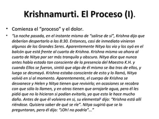 Krishnamurti. El Proceso (I).
                                  (I)
• Comienza el “proceso” y el dolor.
• “La noche pasada, en el instante mismo de “salirse de sí”, Krishna dijo que
  deberían despertarlo a las 8:30. Entonces, casi de inmediato vinieron
  algunos de los Grandes Seres. Aparentemente Nitya los vio y los oyó en el
  balcón que está frente al cuarto de Krishna. Krishna mismo va ahora al
  cuarto de Nitya por ser más tranquilo y obscuro. Nitya dice que nunca
  antes había estado tan consciente de la presencia del Maestro K.H. y
  cuando Ellos se fueron, sintió que algo de él mismo se iba tras de ellos, y
  luego se desmayó. Krishna estaba consciente de esto y lo llamó, Nitya
  volvió en sí al momento. Aparentemente, el cuerpo de Krishna se
  desvanece y Helen y Nitya tienen que revivirlo; en ocasiones se recobra
  con que sólo lo llamen, y en otras tienen que arrojarle agua, pero él les
  pidió que no lo hicieran si podían evitarlo, ya que esto le hace mucho
  daño. Antes de que él volviera en si, su elemental1 dijo: “Krishna está allí
  riéndose. Quisiera saber de qué se ríe”. Nitya sugirió que se lo
  preguntaran, pero él dijo: “¡Oh! no podría”...”
 