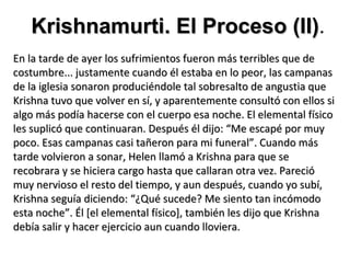 Krishnamurti. El Proceso (II).
                            (II)
En la tarde de ayer los sufrimientos fueron más terribles que de
costumbre... justamente cuando él estaba en lo peor, las campanas
de la iglesia sonaron produciéndole tal sobresalto de angustia que
Krishna tuvo que volver en sí, y aparentemente consultó con ellos si
algo más podía hacerse con el cuerpo esa noche. El elemental físico
les suplicó que continuaran. Después él dijo: “Me escapé por muy
poco. Esas campanas casi tañeron para mi funeral”. Cuando más
tarde volvieron a sonar, Helen llamó a Krishna para que se
recobrara y se hiciera cargo hasta que callaran otra vez. Pareció
muy nervioso el resto del tiempo, y aun después, cuando yo subí,
Krishna seguía diciendo: “¿Qué sucede? Me siento tan incómodo
esta noche”. Él [el elemental físico], también les dijo que Krishna
debía salir y hacer ejercicio aun cuando lloviera.
 