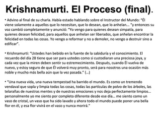 Krishnamurti. El Proceso (final).
                         (final)
• Advino al final de su charla. Había estado hablando sobre el Instructor del Mundo: “Él
viene solamente a aquellos que lo necesitan, que lo desean, que lo anhelan... “y entonces su
voz cambió completamente y anunció: “Yo vengo para quienes desean simpatía, para
quienes desean felicidad, para aquellos que anhelan ser liberados, que anhelan encontrar la
felicidad en todas las cosas. Yo vengo a reformar y no a demoler, no vengo a destruir sino a
edificar”.

• Krishnamurti: “Ustedes han bebido en la fuente de la sabiduría y el conocimiento. El
recuerdo del día 28 tiene que ser para ustedes como si custodiaran una preciosa joya, y
cada vez que la miren deben sentir su estremecimiento. Después, cuando Él vuelva de
nuevo, y estoy seguro de que Él volverá muy pronto, será para nosotros una ocasión más
noble y mucho más bella aún que la vez pasada.” (…)

• “Una nueva vida, una nueva tempestad ha barrido el mundo. Es como un tremendo
vendaval que sopla y limpia todas las cosas, todas las partículas de polvo de los árboles, las
telarañas de nuestras mentes y de nuestras emociones y nos deja perfectamente limpios…
personalmente yo me siento por completo diferente desde ese día… me siento como un
vaso de cristal, un vaso que ha sido lavado y ahora todo el mundo puede poner una bella
flor en él, y esa flor vivirá en el vaso y nunca morirá.”
 