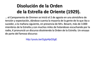 Disolución de la Orden
          de la Estrella de Oriente (1929).
… el Campamento de Ommen se inició el 2 de agosto en una atmósfera de
tensión y expectación, dándose cuenta la mayoría de la gente de lo que iba a
suceder, a la mañana siguiente, en presencia de Mrs. Besant, más de 3.000
miembros de la Estrella y con muchos miles de holandeses escuchando por la
radio, K pronunció un discurso disolviendo la Orden de la Estrella. Un ensayo
de parte del famoso discurso:

                  http://youtu.be/GgIpAlpQ3gE
 