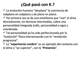 ¿Qué pasó con K.?
 La evolución humana “desplaza” la conciencia de
subplano en subplano y de plano en plano.
 Por primera vez se da una enseñanza que “use” el alma
directamente, sin técnicas intermedias, sobre una
personalidad integrada (cáliz, personalidad o ego) y
coordinada.
 Tal personalidad ya ha sido perfeccionada por la
“evolución” física interactuando con la “revelación
progresiva”.
 La “experiencia cumbre” es un ejemplo del contacto con
el alma o “yo superior”, con la “Presencia”.
 