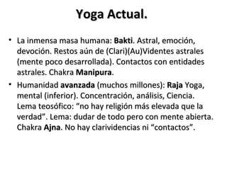 Yoga Actual.
• La inmensa masa humana: Bakti. Astral, emoción,
  devoción. Restos aún de (Clari)(Au)Videntes astrales
  (mente poco desarrollada). Contactos con entidades
  astrales. Chakra Manipura.
• Humanidad avanzada (muchos millones): Raja Yoga,
  mental (inferior). Concentración, análisis, Ciencia.
  Lema teosófico: “no hay religión más elevada que la
  verdad”. Lema: dudar de todo pero con mente abierta.
  Chakra Ajna. No hay clarividencias ni “contactos”.
 