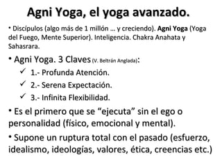 Agni Yoga, el yoga avanzado.
• Discípulos (algo más de 1 millón … y creciendo). Agni Yoga (Yoga
del Fuego, Mente Superior). Inteligencia. Chakra Anahata y
Sahasrara.
• Agni Yoga. 3 Claves (V. Beltrán Anglada):
      1.- Profunda Atención.
      2.- Serena Expectación.
      3.- Infinita Flexibilidad.
• Es el primero que se “ejecuta” sin el ego o
personalidad (físico, emocional y mental).
• Supone un ruptura total con el pasado (esfuerzo,
idealismo, ideologías, valores, ética, creencias etc.)
 