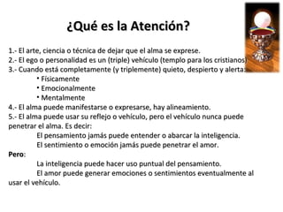 ¿Qué es la Atención?
1.- El arte, ciencia o técnica de dejar que el alma se exprese.
2.- El ego o personalidad es un (triple) vehículo (templo para los cristianos)
3.- Cuando está completamente (y triplemente) quieto, despierto y alerta:
          • Físicamente
          • Emocionalmente
          • Mentalmente
4.- El alma puede manifestarse o expresarse, hay alineamiento.
5.- El alma puede usar su reflejo o vehículo, pero el vehículo nunca puede
penetrar el alma. Es decir:
          El pensamiento jamás puede entender o abarcar la inteligencia.
          El sentimiento o emoción jamás puede penetrar el amor.
Pero:
          La inteligencia puede hacer uso puntual del pensamiento.
          El amor puede generar emociones o sentimientos eventualmente al
usar el vehículo.
 