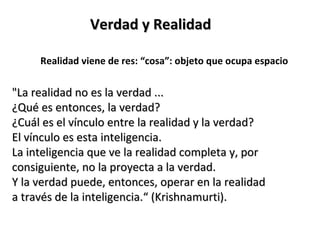 Verdad y Realidad

     Realidad viene de res: “cosa”: objeto que ocupa espacio


"La realidad no es la verdad ...
¿Qué es entonces, la verdad?
¿Cuál es el vínculo entre la realidad y la verdad?
El vínculo es esta inteligencia.
La inteligencia que ve la realidad completa y, por
consiguiente, no la proyecta a la verdad.
Y la verdad puede, entonces, operar en la realidad
a través de la inteligencia.“ (Krishnamurti).
 