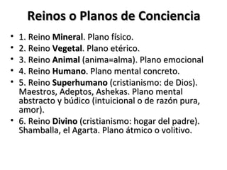 Reinos o Planos de Conciencia
• 1. Reino Mineral. Plano físico.
• 2. Reino Vegetal. Plano etérico.
• 3. Reino Animal (anima=alma). Plano emocional
• 4. Reino Humano. Plano mental concreto.
• 5. Reino Superhumano (cristianismo: de Dios).
  Maestros, Adeptos, Ashekas. Plano mental
  abstracto y búdico (intuicional o de razón pura,
  amor).
• 6. Reino Divino (cristianismo: hogar del padre).
  Shamballa, el Agarta. Plano átmico o volitivo.
 