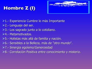 Hombre Z (I)

1.- Experiencia Cumbre lo más Importante
2.- Lenguaje del ser.
3.- Los sagrado junto a lo cotidiano.
4.- Metamotivados.
5.- Holistas más allá de familia y nación.
6.- Sensibles a la Belleza, más de "otro mundo".
7.- Sinergia egoísmo/Generosidad
8.- Correlación Positiva entre conocimiento y misterio.
 