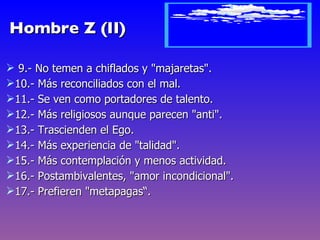 Hombre Z (II)

 9.- No temen a chiflados y "majaretas".
10.- Más reconciliados con el mal.
11.- Se ven como portadores de talento.
12.- Más religiosos aunque parecen "anti".
13.- Trascienden el Ego.
14.- Más experiencia de "talidad".
15.- Más contemplación y menos actividad.
16.- Postambivalentes, "amor incondicional".
17.- Prefieren "metapagas“.
 