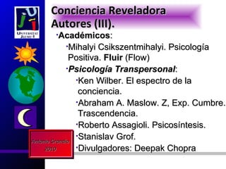 Conciencia Reveladora
     Autores (III).
      •Académicos:
         •Mihalyi      Csikszentmihalyi. Psicología
               Positiva. Fluir (Flow)
              •Psicología Transpersonal:
                •Ken Wilber. El espectro de la
                 conciencia.
                •Abraham A. Maslow. Z, Exp. Cumbre.
                 Trascendencia.
                •Roberto Assagioli. Psicosíntesis.
                •Stanislav Grof.
Antonio Grandío
     2010       •Divulgadores: Deepak Chopra
 
