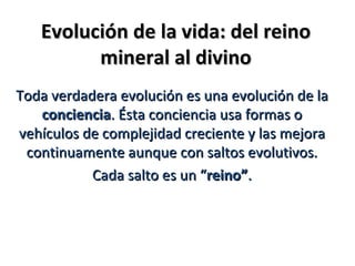 Evolución de la vida: del reino
         mineral al divino
Toda verdadera evolución es una evolución de la
   conciencia. Ésta conciencia usa formas o
vehículos de complejidad creciente y las mejora
 continuamente aunque con saltos evolutivos.
           Cada salto es un “reino”.
 
