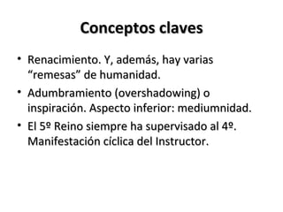 Conceptos claves
• Renacimiento. Y, además, hay varias
  “remesas” de humanidad.
• Adumbramiento (overshadowing) o
  inspiración. Aspecto inferior: mediumnidad.
• El 5º Reino siempre ha supervisado al 4º.
  Manifestación cíclica del Instructor.
 