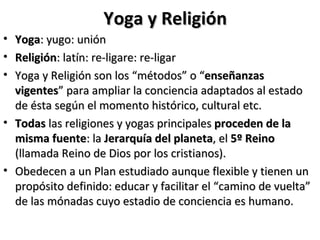 Yoga y Religión
• Yoga: yugo: unión
• Religión: latín: re-ligare: re-ligar
• Yoga y Religión son los “métodos” o “enseñanzas
  vigentes” para ampliar la conciencia adaptados al estado
  de ésta según el momento histórico, cultural etc.
• Todas las religiones y yogas principales proceden de la
  misma fuente: la Jerarquía del planeta, el 5º Reino
  (llamada Reino de Dios por los cristianos).
• Obedecen a un Plan estudiado aunque flexible y tienen un
  propósito definido: educar y facilitar el “camino de vuelta”
  de las mónadas cuyo estadio de conciencia es humano.
 