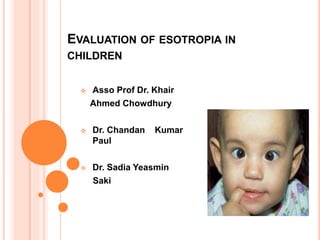 EVALUATION OF ESOTROPIA IN
CHILDREN
 Asso Prof Dr. Khair
Ahmed Chowdhury
 Dr. Chandan Kumar
Paul
 Dr. Sadia Yeasmin
Saki
 