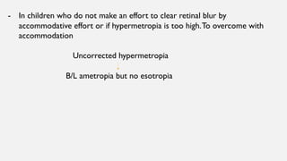 - In children who do not make an effort to clear retinal blur by
accommodative effort or if hypermetropia is too high.To overcome with
accommodation
Uncorrected hypermetropia
B/L ametropia but no esotropia
 