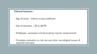 • Clinical features :
• Age of onset – Infancy to late childhood
• Size of deviation – 20 to 60 PD
• Amblyopia , stereopsis and binocularity may be compromised
• Complete evaluation to rule out any other neurological causes of
acquired esotropia
 