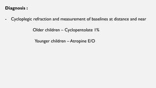 Diagnosis :
- Cycloplegic refraction and measurement of baselines at distance and near
Older children – Cyclopentolate 1%
Younger children – Atropine E/O
 