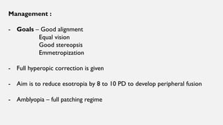 Management :
- Goals – Good alignment
Equal vision
Good stereopsis
Emmetropization
- Full hyperopic correction is given
- Aim is to reduce esotropia by 8 to 10 PD to develop peripheral fusion
- Amblyopia – full patching regime
 
