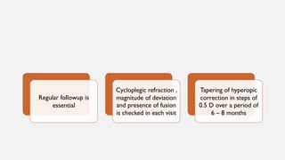 Regular followup is
essential
Cycloplegic refraction ,
magnitude of deviation
and presence of fusion
is checked in each visit
Tapering of hyperopic
correction in steps of
0.5 D over a period of
6 – 8 months
 