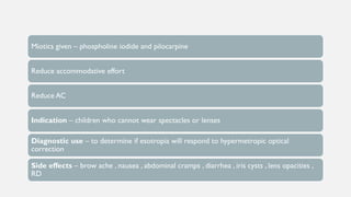 Miotics given – phospholine iodide and pilocarpine
Reduce accommodative effort
Reduce AC
Indication – children who cannot wear spectacles or lenses
Diagnostic use – to determine if esotropia will respond to hypermetropic optical
correction
Side effects – brow ache , nausea , abdominal cramps , diarrhea , iris cysts , lens opacities ,
RD
 