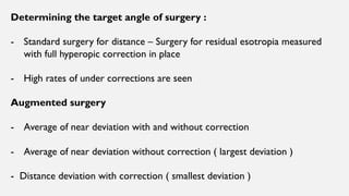 Determining the target angle of surgery :
- Standard surgery for distance – Surgery for residual esotropia measured
with full hyperopic correction in place
- High rates of under corrections are seen
Augmented surgery
- Average of near deviation with and without correction
- Average of near deviation without correction ( largest deviation )
- Distance deviation with correction ( smallest deviation )
 